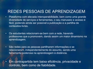 REDES PESSOAIS DE APRENDIZAGEM
• Plataforma com elevada interoperabilidade, bem como uma grande
  diversidade de serviços e ferramentas, o seu manuseio e acesso é
  fácil, podendo ainda ser possível a publicação e a partilha de
  conteúdos livres.

• Os estudantes relacionam-se bem com a rede, havendo
  professores que a promovem, dando assim um maior dinamismo na
  aprendizagem.

• São redes para as pessoas partilharem informações e se
  relacionarem, independentemente do assunto, sendo uma
  ferramenta poderosa na aprendizagem à distância.


• Em contrapartida tem baixa eficiência, privacidade e
  controlo, bem como de fiabilidade.
 