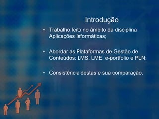 Introdução
• Trabalho feito no âmbito da disciplina
  Aplicações Informáticas;

• Abordar as Plataformas de Gestão de
  Conteúdos: LMS, LME, e-portfolio e PLN;

• Consistência destas e sua comparação.
 