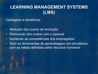 LEARNING MANAGEMENT SYSTEMS
                (LMS)
Vantagens e benefícios:

•   Redução dos custos de formação
•   Diminuição dos custos com o pessoal
•   Aumentar as competências dos empregados
•   Gerir as ferramentas de aprendizagem em simultâneo
    com as metas definidas pelos recursos humanos
 
