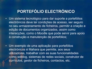 PORTEFÓLIO ELECTRÓNICO
• Um sistema tecnológico para dar suporte a portefólios
  electrónicos deve ter condições de acesso, ser seguro
  no seu armazenamento de ficheiros, permitir a criação e
  edição de documentos organizados, assim como
  interacções, como o Moodle que pode servir para apoio
  à construção e manutenção de portefólios;

• Um exemplo de uma aplicação para portefólios
  electrónicos é Mahara que permite, aos seus
  utilizadores, trabalhar com as suas funcionalidades
  como weblog, sistemas de redes sociais, construtor de
  currículos, gestor de ficheiros, contactos, etc.
 