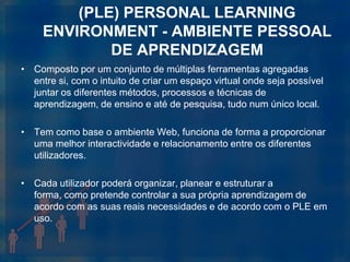 (PLE) PERSONAL LEARNING
     ENVIRONMENT - AMBIENTE PESSOAL
             DE APRENDIZAGEM
• Composto por um conjunto de múltiplas ferramentas agregadas
  entre si, com o intuito de criar um espaço virtual onde seja possível
  juntar os diferentes métodos, processos e técnicas de
  aprendizagem, de ensino e até de pesquisa, tudo num único local.

• Tem como base o ambiente Web, funciona de forma a proporcionar
  uma melhor interactividade e relacionamento entre os diferentes
  utilizadores.

• Cada utilizador poderá organizar, planear e estruturar a
  forma, como pretende controlar a sua própria aprendizagem de
  acordo com as suas reais necessidades e de acordo com o PLE em
  uso.
 
