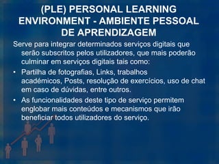 (PLE) PERSONAL LEARNING
 ENVIRONMENT - AMBIENTE PESSOAL
         DE APRENDIZAGEM
Serve para integrar determinados serviços digitais que
  serão subscritos pelos utilizadores, que mais poderão
  culminar em serviços digitais tais como:
• Partilha de fotografias, Links, trabalhos
  académicos, Posts, resolução de exercícios, uso de chat
  em caso de dúvidas, entre outros.
• As funcionalidades deste tipo de serviço permitem
  englobar mais conteúdos e mecanismos que irão
  beneficiar todos utilizadores do serviço.
 