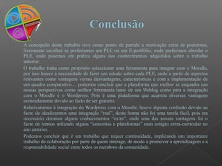 A concepção deste trabalho teve como ponto de partida a motivação extra de podermos,
livremente escolher se preferíamos um PLE ou um E-portfólio, onde preferimos abordar o
PLE, onde posemos em prática alguns dos conhecimentos adquiridos sobre o trabalho
anterior.
O trabalho tinha como propósito seleccionar uma ferramenta para integrar com o Moodle,
por isso houve a necessidade de fazer um estudo sobre cada PLE, onde a partir de aspectos
relevantes como vantagens versus desvantagens, características e com a implementação de
um quadro comparativo… podemos concluir que a plataforma que melhor se enquadra nas
nossas perspectivas como melhor ferramenta tanto de um Weblog como para a integração
com o Moodle é o Wordpress. Pois é uma plataforma que acarreta diversas vantagens
nomeadamente devido ao facto de ser gratuito.
Relativamente à integração do Wordpress com o Moodle, houve alguma confusão devido ao
facto de idealizarmos uma integração “real”, desta forma não foi uma tarefa fácil, pois era
necessário dominar alguns conhecimentos “extra”, onde uma das nossas vantagens foi o
facto de termos utilizado alguns “conceitos e plataformas” num estágio extra-curricular no
ano anterior.
Podemos concluir que é um trabalho que requer continuidade, implicando um importante
trabalho de colaboração por parte de quem interage, de modo a promover a aprendizagem e a
responsabilidade social entre todos os membros da comunidade.
 