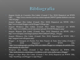  Imagem Gestão de Conteúdos [Em Linha]. [Consult 3 Nov 2010] Disponível em WWW:
URL: <http://www.criarsites.com/wp-content/uploads/2009/07/ganhar-dinheiro-com-site-
180x165.png>
 Imagem Blogger [Em Linha]. [Consult 3Nov 2010] Disponível em WWW: URL:<
http://www.oconde.blogger.com.br/blogger%20logo.jpg>
 Imagem Wordpress [Em Linha]. [Consult 3Nov 2010] Disponível em WWW:
URL:<http://www.bdibbs.com.br/wpcontent/uploads/2010/08/Wordpress.png>
 Imagem Wetpaint [Em Linha]. [Consult 3Nov 2010] Disponível em WWW: URL:<
http://www.terrapass.com/images/partners/Wet%20Paint%20logo_350.jpg>
 Imagem Wikispaces [Em Linha]. [Consult 3Nov 2010] Disponível em WWW: URL:<
http://tangient.com/wikispaces.png>
 Blogger – As Vantagens do Patinho Feio Mais Popular de Todos [Em Linha]. [Consult 3
Nov 2010] Disponível em WWW: URL:
<http://www.undergoogle.com/blog/2008/convidados/blogger-as-vantagens-do-patinho-feio-
mais-popular-de-todos.html>
 Wordpress [Em Linha]. [Consult 2 Nov 2010] Disponível em WWW: URL:
<http://pedromenezes.com/porque-o-wordpress-e-mil-vezes-melhor-que-o-blogger>
 Blogger vs Sapo Blogs [Em Linha]. [Consult 3 Nov 2010] Disponível em WWW: URL:
<http://fazerblogs.com/blogger-vs-sapo-blogs/>
 