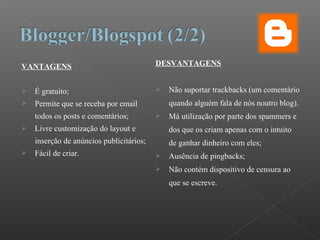 VANTAGENS
 É gratuito;
 Permite que se receba por email
todos os posts e comentários;
 Livre customização do layout e
inserção de anúncios publicitários;
 Fácil de criar.
DESVANTAGENS
 Não suportar trackbacks (um comentário
quando alguém fala de nós noutro blog).
 Má utilização por parte dos spammers e
dos que os criam apenas com o intuito
de ganhar dinheiro com eles;
 Ausência de pingbacks;
 Não contém dispositivo de censura ao
que se escreve.
 