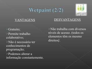 VANTAGENS
Gratuito;
Permite trabalho
colaborativo;
Não é necessário ter
conhecimentos de
programação;
Podemos alterar a
informação constantemente.
DESVANTAGENS
Não trabalha com diversos
níveis de acesso. (todos os
elementos têm os mesmo
direitos).
 