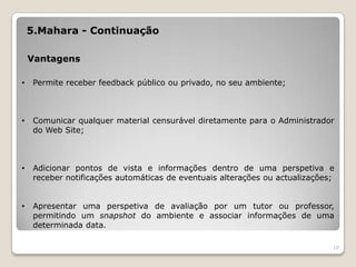 5.Mahara - Continuação

    Vantagens

•    Permite receber feedback público ou privado, no seu ambiente;



•    Comunicar qualquer material censurável diretamente para o Administrador
     do Web Site;



•    Adicionar pontos de vista e informações dentro de uma perspetiva e
     receber notificações automáticas de eventuais alterações ou actualizações;


•    Apresentar uma perspetiva de avaliação por um tutor ou professor,
     permitindo um snapshot do ambiente e associar informações de uma
     determinada data.

                                                                              10
 