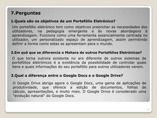 7.Perguntas
1.Quais são os objetivos de um Portefólio Eletrónico?
Um portefólio eletrónico tem como objetivos preencher as necessidades dos
utilizadores, na pedagogia emergente e às novas abordagens à
aprendizagem. Funciona como uma ferramenta essencialmente centrada no
utilizador, um personalizado espaço de aprendizagem, assim permitindo
definir a forma como estas se apresentam para o mundo.

2.Em quê que se diferencia o Mahara de outros Portefólios Eletrónicos?
O que torna outrora existente no aro diferente de outros sistemas de
portefólios eletrónicos é a existência da possibilidade de controlar quais
itens e quais informações do seu portefólio para outros utilizadores verem.

3.Qual a diferença entre o Google Docs e o Google Drive?

 O Google Drive abriga agora o Google Docs, uma gama de aplicações de
 produtividade, que oferece a edição de documentos, folhas de
 cálculo, apresentações, e muito mais. O Google Drive é considerado uma
 "evolução natural" do Google Docs.


                                                                              12
 