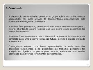 8.Conclusão


•   A elaboração deste trabalho permitiu ao grupo aplicar os conhecimentos
    apreendidos nas aulas através da documentação disponibilizada pelo
    docente e a bibliografia consultada.

•   A análise feita pelo grupo, permitiu adquirir novos conhecimentos para o
    futuro, abordando alguns tópicos que até agora eram desconhecidos
    nestas ferramentas.

•   Podemos frisar novamente que o Mahara é de facto a ferramenta mais
    completa para uma possível utilização futura, devido à grande utilidade
    apresentada.

•   Conseguimos efetuar uma breve apresentação de cada uma das
    diferentes ferramentas e na globalidade do trabalho, pensamos ter
    atingido os objetivos propostos pelo docente, efetuando uma análise
    acentuada das diversas ferramentas apresentadas.




                                                                               13
 