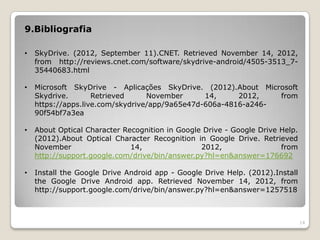 9.Bibliografia

•   SkyDrive. (2012, September 11).CNET. Retrieved November 14, 2012,
    from http://reviews.cnet.com/software/skydrive-android/4505-3513_7-
    35440683.html

•   Microsoft SkyDrive - Aplicações SkyDrive. (2012).About Microsoft
    Skydrive.       Retrieved     November      14,     2012,   from
    https://apps.live.com/skydrive/app/9a65e47d-606a-4816-a246-
    90f54bf7a3ea

•   About Optical Character Recognition in Google Drive - Google Drive Help.
    (2012).About Optical Character Recognition in Google Drive. Retrieved
    November                  14,                2012,                 from
    http://support.google.com/drive/bin/answer.py?hl=en&answer=176692

•   Install the Google Drive Android app - Google Drive Help. (2012).Install
    the Google Drive Android app. Retrieved November 14, 2012, from
    http://support.google.com/drive/bin/answer.py?hl=en&answer=1257518



                                                                               14
 