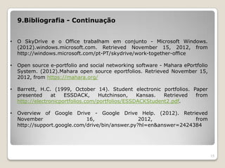 9.Bibliografia - Continuação


•   O SkyDrive e o Office trabalham em conjunto - Microsoft Windows.
    (2012).windows.microsoft.com. Retrieved November 15, 2012, from
    http://windows.microsoft.com/pt-PT/skydrive/work-together-office

•   Open source e-portfolio and social networking software - Mahara ePortfolio
    System. (2012).Mahara open source eportfolios. Retrieved November 15,
    2012, from https://mahara.org/

•   Barrett, H.C. (1999, October 14). Student electronic portfolios. Paper
    presented     at   ESSDACK,      Hutchinson,   Kansas.  Retrieved from
    http://electronicportfolios.com/portfolios/ESSDACKStudent2.pdf.

•   Overview of Google Drive - Google Drive Help. (2012). Retrieved
    November                  16,                 2012,             from
    http://support.google.com/drive/bin/answer.py?hl=en&answer=2424384




                                                                                 15
 