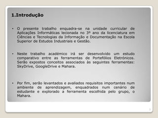 1.Introdução


•   O presente trabalho enquadra-se na unidade curricular de
    Aplicações Informáticas lecionada no 3º ano da licenciatura em
    Ciências e Tecnologias da Informação e Documentação na Escola
    Superior de Estudos Industriais e Gestão.


•   Neste trabalho académico irá ser desenvolvido um estudo
    comparativo entre as ferramentas de Portefólios Eletrónicos.
    Serão expostos conceitos associados às seguintes ferramentas:
    SkyDrive, GoogleDrive e Mahara.



•   Por fim, serão levantados e avaliados requisitos importantes num
    ambiente de aprendizagem, enquadrados num cenário de
    estudante e explorado a ferramenta escolhida pelo grupo, o
    Mahara.


                                                                       3
 