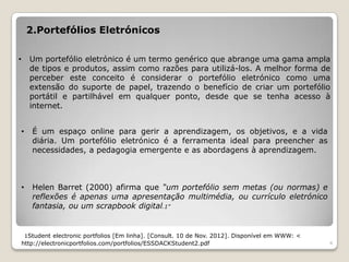 2.Portefólios Eletrónicos

•        Um portefólio eletrónico é um termo genérico que abrange uma gama ampla
         de tipos e produtos, assim como razões para utilizá-los. A melhor forma de
         perceber este conceito é considerar o portefólio eletrónico como uma
         extensão do suporte de papel, trazendo o benefício de criar um portefólio
         portátil e partilhável em qualquer ponto, desde que se tenha acesso à
         internet.


    •     É um espaço online para gerir a aprendizagem, os objetivos, e a vida
          diária. Um portefólio eletrónico é a ferramenta ideal para preencher as
          necessidades, a pedagogia emergente e as abordagens à aprendizagem.



    •     Helen Barret (2000) afirma que “um portefólio sem metas (ou normas) e
          reflexões é apenas uma apresentação multimédia, ou currículo eletrónico
          fantasia, ou um scrapbook digital.1”


        1Student electronic portfolios [Em linha]. [Consult. 10 de Nov. 2012]. Disponível em WWW: <
    http://electronicportfolios.com/portfolios/ESSDACKStudent2.pdf                                    4
 