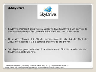 3.SkyDrive




•   SkyDrive, Microsoft SkyDrive ou Windows Live SkyDrive é um serviço de
    armazenamento que faz parte da linha Windows Live da Microsoft.


•   O serviço oferecia 25 GB de armazenamento até 24 de Abril de
    2012, hoje apenas 7 GB e carrega arquivos de até 50 MB.


•   “O SkyDrive para Windows é a forma mais fácil de aceder ao seu
    SkyDrive a partir do PC”2.




 2Microsoft Skydrive [Em linha]. [Consult. 14 de Nov. 2012]. Disponível em WWW: <
                                                                                    5
https://apps.live.com/skydrive/app/9a65e47d-606a-4816-a246-90f54bf7a3ea>
 