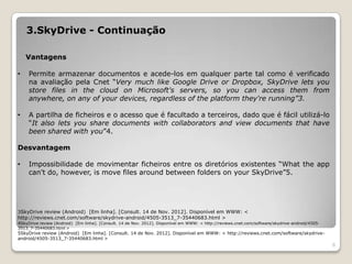 3.SkyDrive - Continuação

    Vantagens

•    Permite armazenar documentos e acede-los em qualquer parte tal como é verificado
     na avaliação pela Cnet “Very much like Google Drive or Dropbox, SkyDrive lets you
     store files in the cloud on Microsoft's servers, so you can access them from
     anywhere, on any of your devices, regardless of the platform they're running”3.

•    A partilha de ficheiros e o acesso que é facultado a terceiros, dado que é fácil utilizá-lo
     “It also lets you share documents with collaborators and view documents that have
     been shared with you”4.

Desvantagem

•    Impossibilidade de movimentar ficheiros entre os diretórios existentes “What the app
     can't do, however, is move files around between folders on your SkyDrive”5.




3SkyDrive review (Android) [Em linha]. [Consult. 14 de Nov. 2012]. Disponível em WWW: <
http://reviews.cnet.com/software/skydrive-android/4505-3513_7-35440683.html >
4SkyDrive review (Android) [Em linha]. [Consult. 14 de Nov. 2012]. Disponível em WWW: < http://reviews.cnet.com/software/skydrive-android/4505-
3513_7-35440683.html >
5SkyDrive review (Android) [Em linha]. [Consult. 14 de Nov. 2012]. Disponível em WWW: < http://reviews.cnet.com/software/skydrive-
android/4505-3513_7-35440683.html >
                                                                                                                                                  6
 