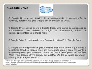 4.Google Drive


•    O Google Drive é um serviço de armazenamento e sincronização de
     ficheiros, apresentado pelo Google em 24 de Abril de 2012.


•    O Google Drive abriga agora o Google Docs, uma gama de aplicações de
     produtividade, que oferece a edição de documentos, folhas de
     cálculo, apresentações, e muito mais.


•    O Google Drive é considerado uma "evolução natural" do Google Docs.


•    O Google Drive disponibiliza gratuitamente 5GB num sistema que utiliza a
     tecnologia Cloud, o espaço pode ser aumentado mas é pago consoante o
     espaço requerido pelo utilizador “Store the first 5 GB of your stuff for free.
     When your Google Drive grows, get another 25 GB of space (or more!)
     starting at $2.49 per month.6”
6Overview of Google Drive [Em linha]. [Consult. 14 de Nov. 2012]. Disponível em WWW: <
https://support.google.com/drive/bin/answer.py?hl=en&answer=2424384&ctx=cb&src=cb&cbid=-
dx6ry73p6u8o>                                                                              7
 