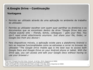 4.Google Drive - Continuação
     Vantagens

 •    Permite ser utilizado através de uma aplicação no ambiente de trabalho
      do utilizador.

 •    Permite ao utilizador escolher com quem quer partilhar os diretórios e os
      documentos que se encontram dentro da drive “Google Drive lets you
      choose exactly who – friends, family, colleagues – gets your files. You
      don’t need email attachments anymore. Just share your file, folder, or
      Google Doc from any device”7.

 •    Para dispositivos móveis, a aplicação existe para a plataforma Android e
      tem as mesmas funcionalidades como se estivesse a correr no browser do
      utilizador “The Google Drive mobile app is the best way to access both
      Google Docs and Google Drive on your Android phone or tablet. With the
      Drive app, you can access and edit your Google Docs without having to
      use your browser.8”

7Overview of Google Drive [Em linha]. [Consult. 14 de Nov. 2012]. Disponível em WWW:
<http://support.google.com/drive/bin/answer.py?hl=en&answer=2424384>
8Install the Google Drive Android app [Em linha]. [Consult. 14 de Nov. 2012]. Disponível em WWW:
<http://support.google.com/drive/bin/answer.py?hl=en&answer=1257518>                               8
 