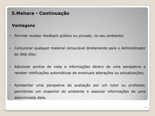 5.Mahara - Continuação

    Vantagens

•    Permite receber feedback público ou privado, no seu ambiente;


•    Comunicar qualquer material censurável diretamente para o Administrador
     do Web Site;


•    Adicionar pontos de vista e informações dentro de uma perspetiva e
     receber notificações automáticas de eventuais alterações ou actualizações;


•    Apresentar uma perspetiva de avaliação por um tutor ou professor,
     permitindo um snapshot do ambiente e associar informações de uma
     determinada data.

                                                                                  10
 