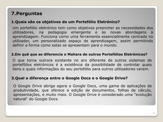 7.Perguntas
1.Quais são os objetivos de um Portefólio Eletrónico?
Um portefólio eletrónico tem como objetivos preencher as necessidades dos
utilizadores, na pedagogia emergente e às novas abordagens à
aprendizagem. Funciona como uma ferramenta essencialmente centrada no
utilizador, um personalizado espaço de aprendizagem, assim permitindo
definir a forma como estas se apresentam para o mundo.

2.Em quê que se diferencia o Mahara de outros Portefólios Eletrónicos?
O que torna outrora existente no aro diferente de outros sistemas de
portefólios eletrónicos é a existência da possibilidade de controlar quais
itens e quais informações do seu portefólio para outros utilizadores verem.

3.Qual a diferença entre o Google Docs e o Google Drive?

 O Google Drive abriga agora o Google Docs, uma gama de aplicações de
 produtividade, que oferece a edição de documentos, folhas de cálculo,
 apresentações, e muito mais. O Google Drive é considerado uma "evolução
 natural" do Google Docs.


                                                                              12
 