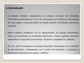 1.Introdução


•    O presente trabalho enquadra-se na unidade curricular de Aplicações
     Informáticas lecionada no 3º ano da licenciatura em Ciências e Tecnologias
     da Informação e Documentação na Escola Superior de Estudos Industriais
     e Gestão.


•    Neste trabalho académico irá ser desenvolvido um estudo comparativo
     entre as ferramentas de Portefólios Eletrónicos. Serão expostos conceitos
     associados às seguintes ferramentas: SkyDrive, GoogleDrive e Mahara.


•    Por fim, serão levantados e avaliados requisitos importantes num ambiente
     de aprendizagem, enquadrados num cenário de estudante e explorado a
     ferramenta escolhida pelo grupo, o Mahara.

                                                                                  3
 