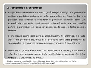 2.Portefólios Eletrónicos
•     Um portefólio eletrónico é um termo genérico que abrange uma gama ampla
      de tipos e produtos, assim como razões para utilizá-los. A melhor forma de
      perceber este conceito é considerar o portefólio eletrónico como uma
      extensão do suporte de papel, trazendo o benefício de criar um portefólio
      portátil e partilhável em qualquer ponto, desde que se tenha acesso à
      internet.

•    É um espaço online para gerir a aprendizagem, os objetivos, e a vida
     diária. Um portefólio eletrónico é a ferramenta ideal para preencher as
     necessidades, a pedagogia emergente e as abordagens à aprendizagem.


•    Helen Barret (2000) afirma que “um portefólio sem metas (ou normas) e
     reflexões é apenas uma apresentação multimédia, ou currículo eletrónico
     fantasia, ou um scrapbook digital.1”
    1Student electronic portfolios [Em linha]. [Consult. 10 de Nov. 2012]. Disponível em WWW: <
http://electronicportfolios.com/portfolios/ESSDACKStudent2.pdf                                    4
 