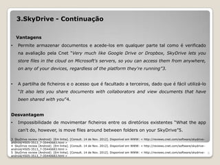 3.SkyDrive - Continuação

    Vantagens
•   Permite armazenar documentos e acede-los em qualquer parte tal como é verificado
    na avaliação pela Cnet “Very much like Google Drive or Dropbox, SkyDrive lets you
    store files in the cloud on Microsoft's servers, so you can access them from anywhere,
    on any of your devices, regardless of the platform they're running”3.


•   A partilha de ficheiros e o acesso que é facultado a terceiros, dado que é fácil utilizá-lo
    “It also lets you share documents with collaborators and view documents that have
    been shared with you”4.


Desvantagem
•   Impossibilidade de movimentar ficheiros entre os diretórios existentes “What the app
    can't do, however, is move files around between folders on your SkyDrive”5.

3 SkyDrive review (Android) [Em linha]. [Consult. 14 de Nov. 2012]. Disponível em WWW: < http://reviews.cnet.com/software/skydrive-
android/4505-3513_7-35440683.html >
4 SkyDrive review (Android) [Em linha]. [Consult. 14 de Nov. 2012]. Disponível em WWW: < http://reviews.cnet.com/software/skydrive-
android/4505-3513_7-35440683.html >
5 SkyDrive review (Android) [Em linha]. [Consult. 14 de Nov. 2012]. Disponível em WWW: < http://reviews.cnet.com/software/skydrive-   6
android/4505-3513_7-35440683.html >
 