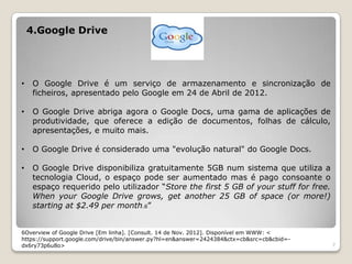 4.Google Drive




•    O Google Drive é um serviço de armazenamento e sincronização de
     ficheiros, apresentado pelo Google em 24 de Abril de 2012.

•    O Google Drive abriga agora o Google Docs, uma gama de aplicações de
     produtividade, que oferece a edição de documentos, folhas de cálculo,
     apresentações, e muito mais.

•    O Google Drive é considerado uma "evolução natural" do Google Docs.

•    O Google Drive disponibiliza gratuitamente 5GB num sistema que utiliza a
     tecnologia Cloud, o espaço pode ser aumentado mas é pago consoante o
     espaço requerido pelo utilizador “Store the first 5 GB of your stuff for free.
     When your Google Drive grows, get another 25 GB of space (or more!)
     starting at $2.49 per month.6”


6Overview of Google Drive [Em linha]. [Consult. 14 de Nov. 2012]. Disponível em WWW: <
https://support.google.com/drive/bin/answer.py?hl=en&answer=2424384&ctx=cb&src=cb&cbid=-
dx6ry73p6u8o>                                                                              7
 