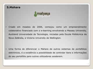 5.Mahara




•    Criado em meados de 2006, começou como um empreendimento
     colaborativo financiado com o e-learning envolvendo a Massey University,
     Auckland Universidade de Tecnologia, iniciadas pela Escola Politécnica da
     Nova Zelândia, e Victoria University de Wellington.




•    Uma forma de diferenciar o Mahara de outros sistemas de portefólios
     eletrónicos, é a existência a possibilidade de controlar itens e informações
     do seu portefólio para outros utilizadores acederem.


                                                                                    9
 