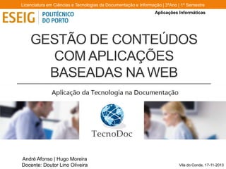 Licenciatura em Ciências e Tecnologias da Documentação e Informação | 3ºAno | 1º Semestre
Aplicações Informáticas

GESTÃO DE CONTEÚDOS
COM APLICAÇÕES
BASEADAS NA WEB

André Afonso | Hugo Moreira
Docente: Doutor Lino Oliveira

Vila do Conde, 17-11-2013

 