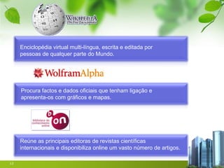Enciclopédia virtual multi-língua, escrita e editada por
     pessoas de qualquer parte do Mundo.




     Procura factos e dados oficiais que tenham ligação e
     apresenta-os com gráficos e mapas.




     Reúne as principais editoras de revistas científicas
     internacionais e disponibiliza online um vasto número de artigos.

12
 