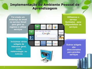 Implementação do Ambiente Pessoal de
                Aprendizagem

      Foi criado um                Utilizamos o
    endereço de email                 serviço
     no serviço Gmail            Symbaloo para
       para gerir os             disponibilizar os
    registos e utilizar              serviços
         serviços




     Incluímos vários
         widgets de               Outros widgets
      interesse geral,                  são
           como                   direccionados
     meteorologia ou               para grandes
          notícias                   serviços




7
 
