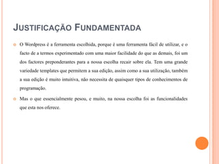 JUSTIFICAÇÃO FUNDAMENTADA


O Wordpress é a ferramenta escolhida, porque é uma ferramenta fácil de utilizar, e o
facto de a termos experimentado com uma maior facilidade do que as demais, foi um
dos factores preponderantes para a nossa escolha recair sobre ela. Tem uma grande
variedade templates que permitem a sua edição, assim como a sua utilização, também
a sua edição é muito intuitiva, não necessita de quaisquer tipos de conhecimentos de
programação.



Mas o que essencialmente pesou, e muito, na nossa escolha foi as funcionalidades
que esta nos oferece.

 