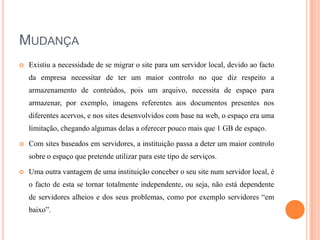 MUDANÇA


Existiu a necessidade de se migrar o site para um servidor local, devido ao facto
da empresa necessitar de ter um maior controlo no que diz respeito a
armazenamento de conteúdos, pois um arquivo, necessita de espaço para
armazenar, por exemplo, imagens referentes aos documentos presentes nos
diferentes acervos, e nos sites desenvolvidos com base na web, o espaço era uma
limitação, chegando algumas delas a oferecer pouco mais que 1 GB de espaço.



Com sites baseados em servidores, a instituição passa a deter um maior controlo
sobre o espaço que pretende utilizar para este tipo de serviços.



Uma outra vantagem de uma instituição conceber o seu site num servidor local, é
o facto de esta se tornar totalmente independente, ou seja, não está dependente
de servidores alheios e dos seus problemas, como por exemplo servidores “em
baixo”.

 