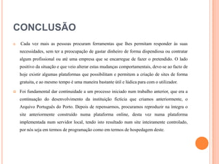 CONCLUSÃO


Cada vez mais as pessoas procuram ferramentas que lhes permitam responder às suas
necessidades, sem ter a preocupação de gastar dinheiro de forma dispendiosa ou contratar
algum profissional ou até uma empresa que se encarregue de fazer o pretendido. O lado
positivo da situação e que veio alterar estas mudanças comportamentais, deve-se ao facto de
hoje existir algumas plataformas que possibilitam e permitem a criação de sites de forma
gratuita, e ao mesmo tempo é uma maneira bastante útil e lúdica para com o utilizador.



Foi fundamental dar continuidade a um processo iniciado num trabalho anterior, que era a
continuação do desenvolvimento da instituição fictícia que criamos anteriormente, o
Arquivo Português do Porto. Depois de repensarmos, procuramos reproduzir na íntegra o
site anteriormente construído numa plataforma online, desta vez numa plataforma
implementada num servidor local, tendo isto resultado num site inteiramente controlado,
por nós seja em termos de programação como em termos de hospedagem deste.

 