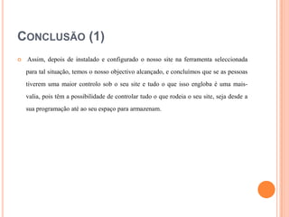 CONCLUSÃO (1)


Assim, depois de instalado e configurado o nosso site na ferramenta seleccionada
para tal situação, temos o nosso objectivo alcançado, e concluímos que se as pessoas
tiverem uma maior controlo sob o seu site e tudo o que isso engloba é uma maisvalia, pois têm a possibilidade de controlar tudo o que rodeia o seu site, seja desde a
sua programação até ao seu espaço para armazenam.

 