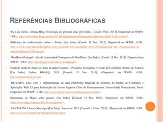 REFERÊNCIAS BIBLIOGRÁFICAS


SÁ, Luis Carlos - Infotec Blog: Tecnologia em primeira mão. [Em linha]. [Cosult. 8 Nov. 2013]. Disponível em WWW:
<URL: http://www.infotecblog.com.br/2013/06/melhores-plataformas-para-criar-sites..html#.UojU-9Lxri4>.



Biblioteca do conhecimento online – Poster. [Em linha]. [Cosult. 12 Nov. 2013]. Disponível em WWW: <URL:
http://www.b-on.pt/index.php?option=com_content&view=article&id=406%3Aposter&catid=44%3Aapresentacao-detrabalhos&Itemid=7&lang=pt>.



WordPress Portugal – Site da Comunidade Portuguesa de WordPress. [Em linha]. [Cosult. 12 Nov. 2013]. Disponível em
WWW: <URL: http://wp-portugal.com/sobre-o-wordpress/>.



Direcção Geral de Arquivos: Base de dados Digitarq – Produção, Conversão e Gestão de Conteúdos Digitais de Arquivo
[Em

linha].

Lisboa:

DGARQ,

2013.

[Consult.

15

Nov.

2013].

<Disponível

em

WWW:

<URL:

http://digitarq.dgarq.gov.pt/>.


OLIVEIRA, Lino. (2011). Implementação de uma Plataforma Integrada de Sistemas de Gestão de Conteúdos e
Aplicações Web 2.0 para Instituições de Ensino Superior (Tese de Doutoramento). Universidade Portucalense, Porto.
Disponível em WWW: <URL: http://www.linooliveira.com/publicacoes/tese.htm>.



Referências no Digoo sobre posters. [Em linha]. [Consult. 15 Nov. 2013]. <Disponível em WWW: <URL:
https://www.diigo.com/user/linooliveira/posters>.



SANTARÉM. Câmara Municipal [Em linha]. Santarém: 2013. [Consult. 15 Nov. 2013]. <Disponível em WWW: <URL:
http://www.cm-santarem.pt/Paginas/Default.aspx>.

 