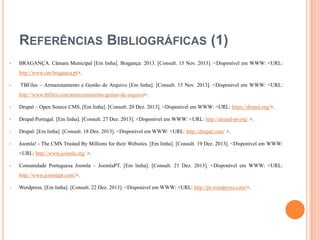 REFERÊNCIAS BIBLIOGRÁFICAS (1)


BRAGANÇA. Câmara Municipal [Em linha]. Bragança: 2013. [Consult. 15 Nov. 2013]. <Disponível em WWW: <URL:
http://www.cm-braganca.pt>.



TBFiles – Armazenamento e Gestão de Arquivo [Em linha]. [Consult. 15 Nov. 2013]. <Disponível em WWW: <URL:
http://www.tbfiles.com/armazenamento-gestao-de-arquivo>.



Drupal – Open Source CMS. [Em linha]. [Consult. 20 Dez. 2013]. <Disponível em WWW: <URL: https://drupal.org/>.



Drupal Portugal. [Em linha]. [Consult. 27 Dez. 2013]. <Disponível em WWW: <URL: http://drupal-pt.org/ >.



Drupal. [Em linha]. [Consult. 18 Dez. 2013]. <Disponível em WWW: <URL: http://drupal.com/ >.



Joomla! - The CMS Trusted By Millions for their Websites. [Em linha]. [Consult. 19 Dez. 2013]. <Disponível em WWW:
<URL: http://www.joomla.org/ >.



Comunidade Portuguesa Joomla – JoomlaPT. [Em linha]. [Consult. 21 Dez. 2013]. <Disponível em WWW: <URL:
http://www.joomlapt.com/>.



Wordpress. [Em linha]. [Consult. 22 Dez. 2013]. <Disponível em WWW: <URL: http://pt.wordpress.com/>.

 