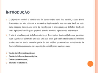 INTRODUÇÃO


O objectivo é reeditar o trabalho que foi desenvolvido numa fase anterior, e desta forma
desenvolver um site referente a um cenário implementado num servidor local, ou seja,
numa máquina pessoal, que sirva de suporte para o grupo/equipa de trabalho, tendo em
conta o projecto/serviço que o grupo de trabalho procurou representar e implementar.



O site, à semelhança de trabalhos anteriores, deve incluir funcionalidades que permitam
fazer a gestão de conteúdos em cada uma das áreas que foram identificadas no trabalho

prático anterior, sendo essencial partir de uma análise pormenorizada relativamente às
funcionalidades necessárias para a gestão de conteúdos nas seguintes áreas:



Gestão de informação genérica;



Gestão de informação cronológica;



Gestão de documentos;



Trabalho colaborativo.

 