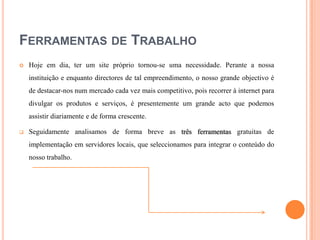 FERRAMENTAS DE TRABALHO


Hoje em dia, ter um site próprio tornou-se uma necessidade. Perante a nossa
instituição e enquanto directores de tal empreendimento, o nosso grande objectivo é
de destacar-nos num mercado cada vez mais competitivo, pois recorrer à internet para
divulgar os produtos e serviços, é presentemente um grande acto que podemos
assistir diariamente e de forma crescente.



Seguidamente analisamos de forma breve as três ferramentas gratuitas de
implementação em servidores locais, que seleccionamos para integrar o conteúdo do
nosso trabalho.

 