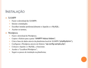 INSTALAÇÃO


XAMPP
Fazer o download do XAMPP;
 Iniciar a instalação;
 Escolher instalar preferencialmente o Apache e o MySQL;
 Aceitar os termos;




Wordpress








Fazer o download da Wordpress;
Copiar o ficheiro para a pasta “XAMPP htdocs folders”;
Criar a base de dados através da plataforma local do XAMPP (“phpMyAdmin”);
Configurar o Wordpress através do ficheiro “wp-config-sample.php”;
Colocar o Apache e o MySQL, a funcionar;
Aceder a “Localhost/Wordpress”;
Seguir os passos de instalação na plataforma;

 