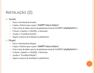 INSTALAÇÃO (2)


Joomla
Fazer o download da Joomla;
 Copiar o ficheiro para a pasta “XAMPP htdocs folders”;
 Criar a base de dados através da plataforma local do XAMPP (“phpMyAdmin”);
 Colocar o Apache e o MySQL, a funcionar;
 Aceder a “Localhost/Joomla”;
 Seguir os passos de instalação na plataforma;




Drupal







Fazer o download da Drupal;
Copiar o ficheiro para a pasta “XAMPP htdocs folders”;
Criar a base de dados através da plataforma local do XAMPP (“phpMyAdmin”);
Colocar o Apache e o MySQL, a funcionar;
Aceder a “Localhost/Drupal”;
Seguir os passos de instalação na plataforma;

 