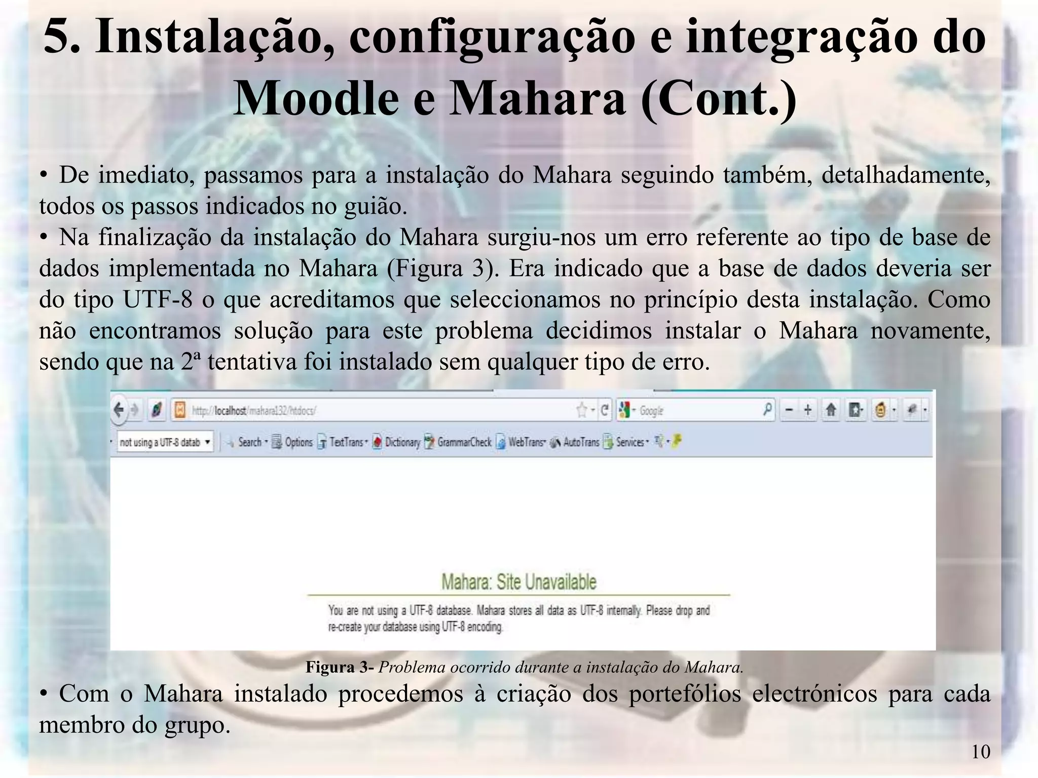5. Instalação, configuração e integração do
         Moodle e Mahara (Cont.)
• De imediato, passamos para a instalação do Mahara seguindo também, detalhadamente,
todos os passos indicados no guião.
• Na finalização da instalação do Mahara surgiu-nos um erro referente ao tipo de base de
dados implementada no Mahara (Figura 3). Era indicado que a base de dados deveria ser
do tipo UTF-8 o que acreditamos que seleccionamos no princípio desta instalação. Como
não encontramos solução para este problema decidimos instalar o Mahara novamente,
sendo que na 2ª tentativa foi instalado sem qualquer tipo de erro.




                        Figura 3- Problema ocorrido durante a instalação do Mahara.
• Com o Mahara instalado procedemos à criação dos portefólios electrónicos para cada
membro do grupo.
                                                                                      10
 
