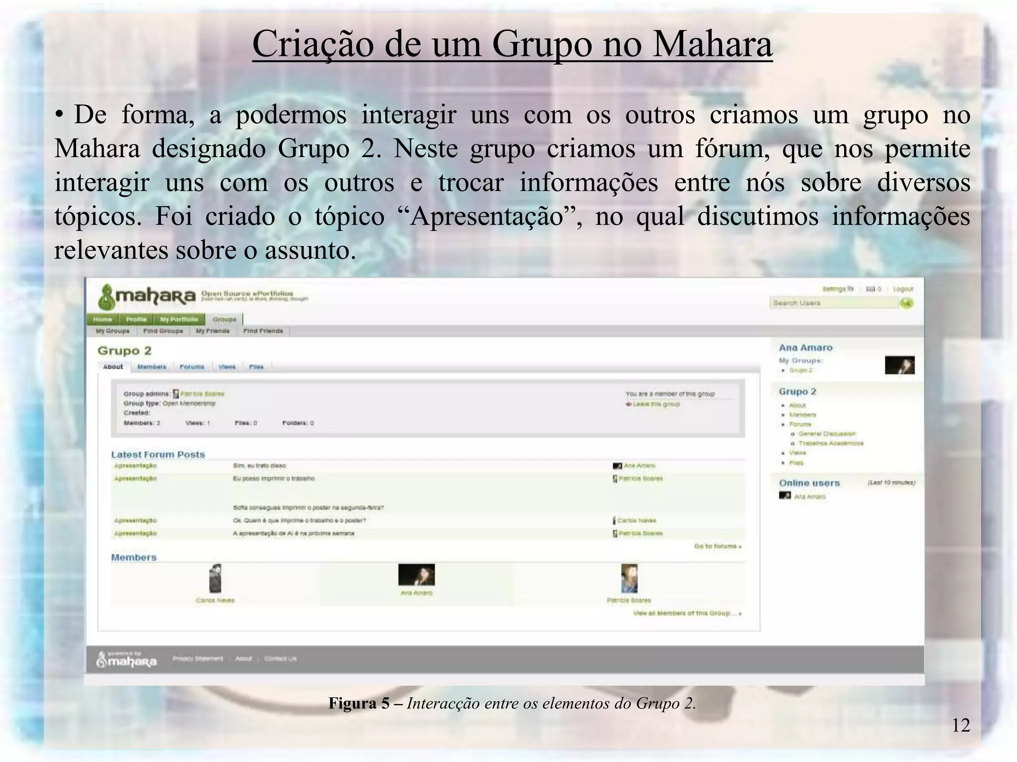 Criação de um Grupo no Mahara
• De forma, a podermos interagir uns com os outros criamos um grupo no
Mahara designado Grupo 2. Neste grupo criamos um fórum, que nos permite
interagir uns com os outros e trocar informações entre nós sobre diversos
tópicos. Foi criado o tópico “Apresentação”, no qual discutimos informações
relevantes sobre o assunto.




                      Figura 5 – Interacção entre os elementos do Grupo 2.
                                                                             12
 