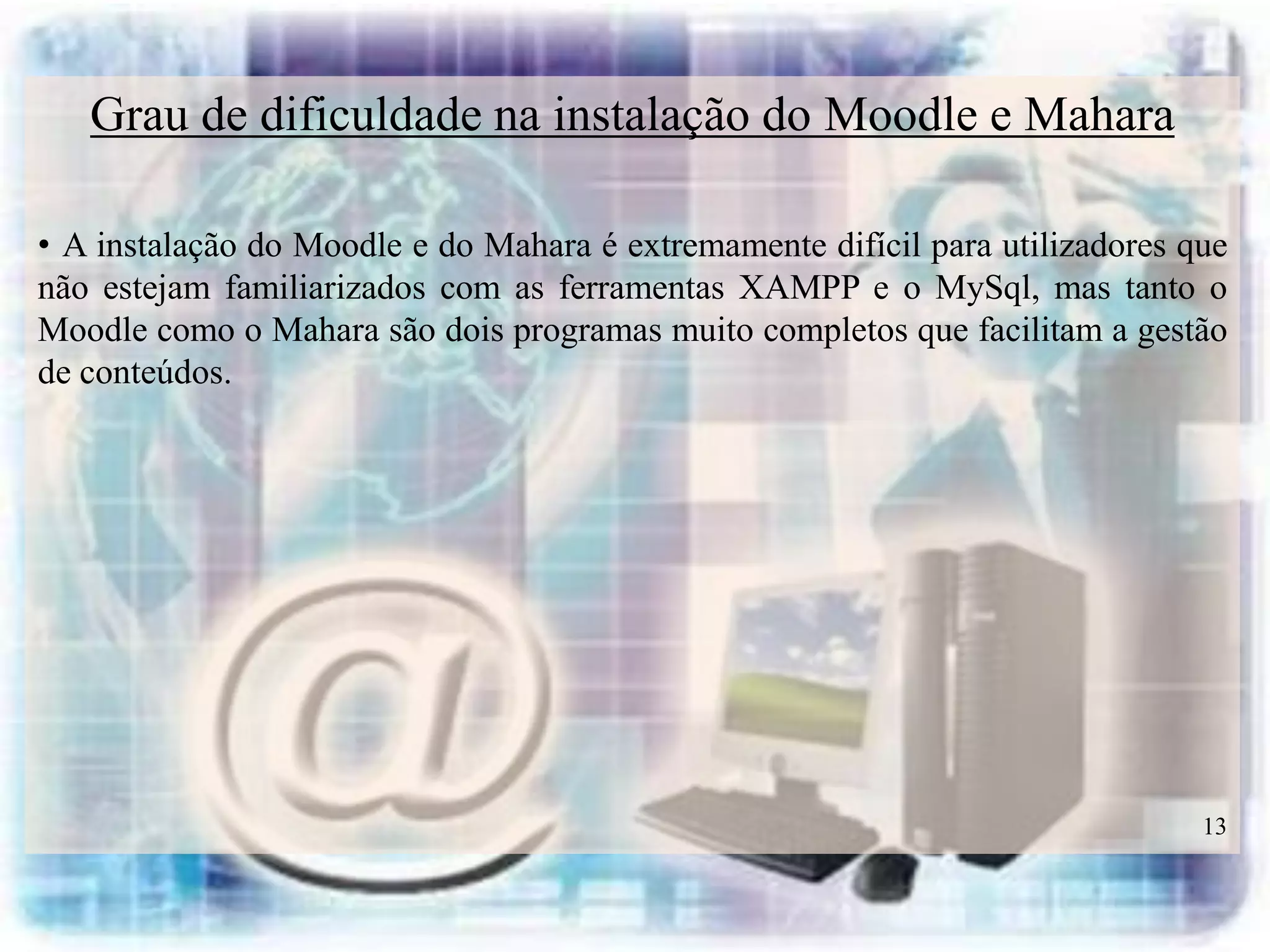 Grau de dificuldade na instalação do Moodle e Mahara

• A instalação do Moodle e do Mahara é extremamente difícil para utilizadores que
não estejam familiarizados com as ferramentas XAMPP e o MySql, mas tanto o
Moodle como o Mahara são dois programas muito completos que facilitam a gestão
de conteúdos.




                                                                               13
 