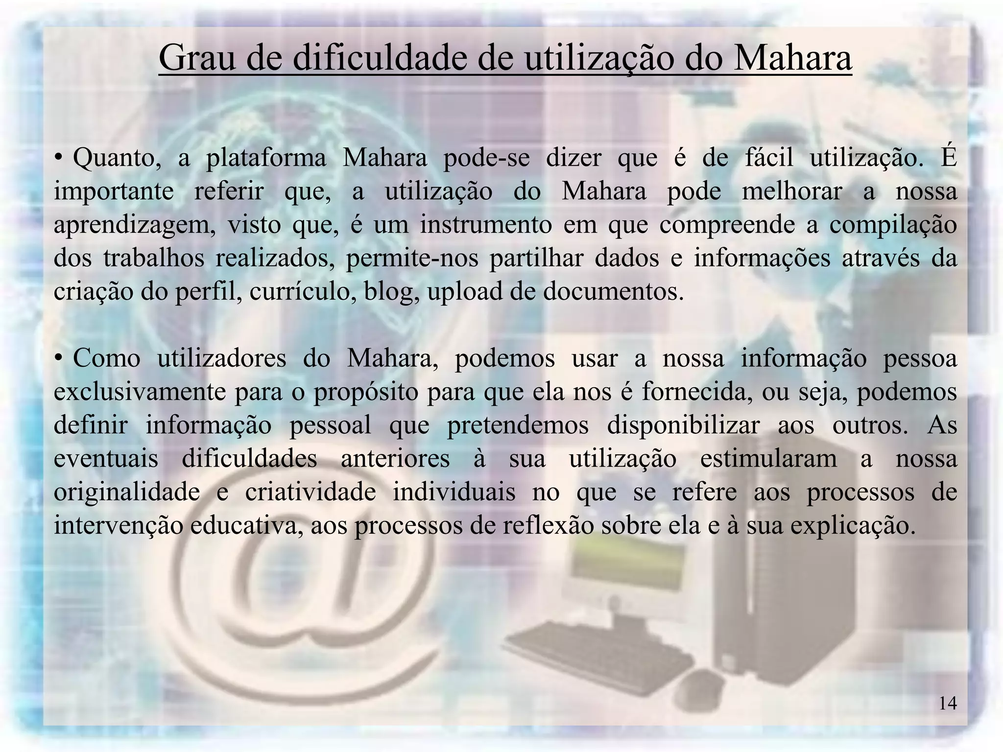 Grau de dificuldade de utilização do Mahara

• Quanto, a plataforma Mahara pode-se dizer que é de fácil utilização. É
importante referir que, a utilização do Mahara pode melhorar a nossa
aprendizagem, visto que, é um instrumento em que compreende a compilação
dos trabalhos realizados, permite-nos partilhar dados e informações através da
criação do perfil, currículo, blog, upload de documentos.

• Como utilizadores do Mahara, podemos usar a nossa informação pessoa
exclusivamente para o propósito para que ela nos é fornecida, ou seja, podemos
definir informação pessoal que pretendemos disponibilizar aos outros. As
eventuais dificuldades anteriores à sua utilização estimularam a nossa
originalidade e criatividade individuais no que se refere aos processos de
intervenção educativa, aos processos de reflexão sobre ela e à sua explicação.




                                                                            14
 