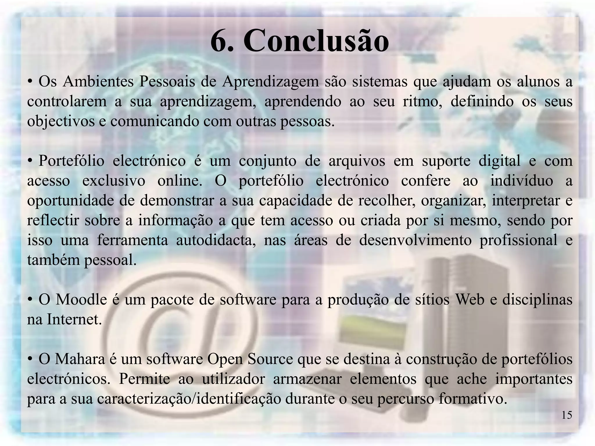 6. Conclusão
• Os Ambientes Pessoais de Aprendizagem são sistemas que ajudam os alunos a
controlarem a sua aprendizagem, aprendendo ao seu ritmo, definindo os seus
objectivos e comunicando com outras pessoas.

• Portefólio electrónico é um conjunto de arquivos em suporte digital e com
acesso exclusivo online. O portefólio electrónico confere ao indivíduo a
oportunidade de demonstrar a sua capacidade de recolher, organizar, interpretar e
reflectir sobre a informação a que tem acesso ou criada por si mesmo, sendo por
isso uma ferramenta autodidacta, nas áreas de desenvolvimento profissional e
também pessoal.

• O Moodle é um pacote de software para a produção de sítios Web e disciplinas
na Internet.

• O Mahara é um software Open Source que se destina à construção de portefólios
electrónicos. Permite ao utilizador armazenar elementos que ache importantes
para a sua caracterização/identificação durante o seu percurso formativo.
                                                                               15
 