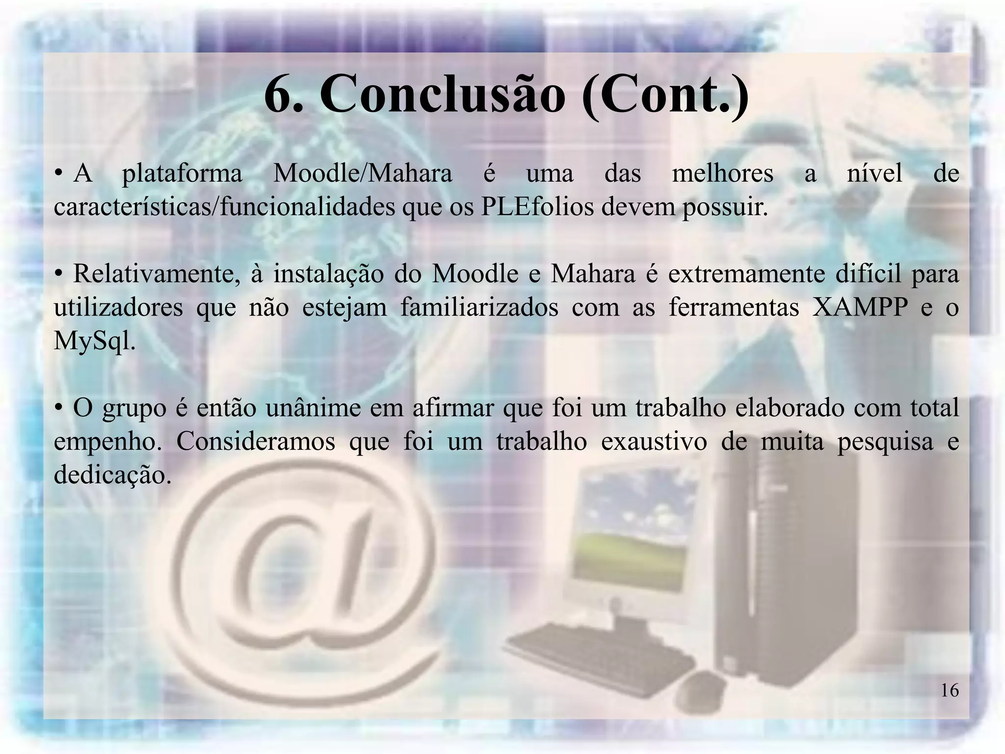 6. Conclusão (Cont.)
• A plataforma Moodle/Mahara é uma das melhores                   a   nível   de
características/funcionalidades que os PLEfolios devem possuir.

• Relativamente, à instalação do Moodle e Mahara é extremamente difícil para
utilizadores que não estejam familiarizados com as ferramentas XAMPP e o
MySql.

• O grupo é então unânime em afirmar que foi um trabalho elaborado com total
empenho. Consideramos que foi um trabalho exaustivo de muita pesquisa e
dedicação.




                                                                              16
 