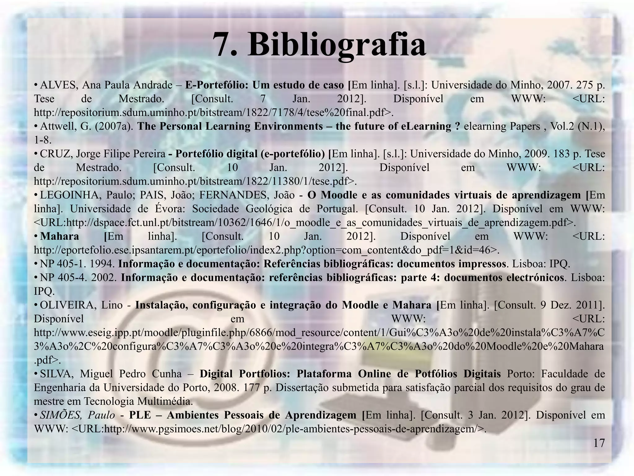 7. Bibliografia
• ALVES, Ana Paula Andrade – E-Portefólio: Um estudo de caso [Em linha]. [s.l.]: Universidade do Minho, 2007. 275 p.
Tese       de       Mestrado.        [Consult.     7      Jan.     2012].       Disponível       em      WWW:         <URL:
http://repositorium.sdum.uminho.pt/bitstream/1822/7178/4/tese%20final.pdf>.
• Attwell, G. (2007a). The Personal Learning Environments – the future of eLearning ? elearning Papers , Vol.2 (N.1),
1-8.
• CRUZ, Jorge Filipe Pereira - Portefólio digital (e-portefólio) [Em linha]. [s.l.]: Universidade do Minho, 2009. 183 p. Tese
de        Mestrado.          [Consult.      10       Jan.      2012].       Disponível         em       WWW:          <URL:
http://repositorium.sdum.uminho.pt/bitstream/1822/11380/1/tese.pdf>.
• LEGOINHA, Paulo; PAIS, João; FERNANDES, João - O Moodle e as comunidades virtuais de aprendizagem [Em
linha]. Universidade de Évora: Sociedade Geológica de Portugal. [Consult. 10 Jan. 2012]. Disponível em WWW:
<URL:http://dspace.fct.unl.pt/bitstream/10362/1646/1/o_moodle_e_as_comunidades_virtuais_de_aprendizagem.pdf>.
• Mahara         [Em       linha].     [Consult.     10     Jan.     2012].       Disponível      em     WWW:         <URL:
http://eportefolio.ese.ipsantarem.pt/eportefolio/index2.php?option=com_content&do_pdf=1&id=46>.
• NP 405-1. 1994. Informação e documentação: Referências bibliográficas: documentos impressos. Lisboa: IPQ.
• NP 405-4. 2002. Informação e documentação: referências bibliográficas: parte 4: documentos electrónicos. Lisboa:
IPQ.
• OLIVEIRA, Lino - Instalação, configuração e integração do Moodle e Mahara [Em linha]. [Consult. 9 Dez. 2011].
Disponível                                   em                                WWW:                                   <URL:
http://www.eseig.ipp.pt/moodle/pluginfile.php/6866/mod_resource/content/1/Gui%C3%A3o%20de%20instala%C3%A7%C
3%A3o%2C%20configura%C3%A7%C3%A3o%20e%20integra%C3%A7%C3%A3o%20do%20Moodle%20e%20Mahara
.pdf>.
• SILVA, Miguel Pedro Cunha – Digital Portfolios: Plataforma Online de Potfólios Digitais Porto: Faculdade de
Engenharia da Universidade do Porto, 2008. 177 p. Dissertação submetida para satisfação parcial dos requisitos do grau de
mestre em Tecnologia Multimédia.
• SIMÕES, Paulo - PLE – Ambientes Pessoais de Aprendizagem [Em linha]. [Consult. 3 Jan. 2012]. Disponível em
WWW: <URL:http://www.pgsimoes.net/blog/2010/02/ple-ambientes-pessoais-de-aprendizagem/>.
                                                                                                                          17
 