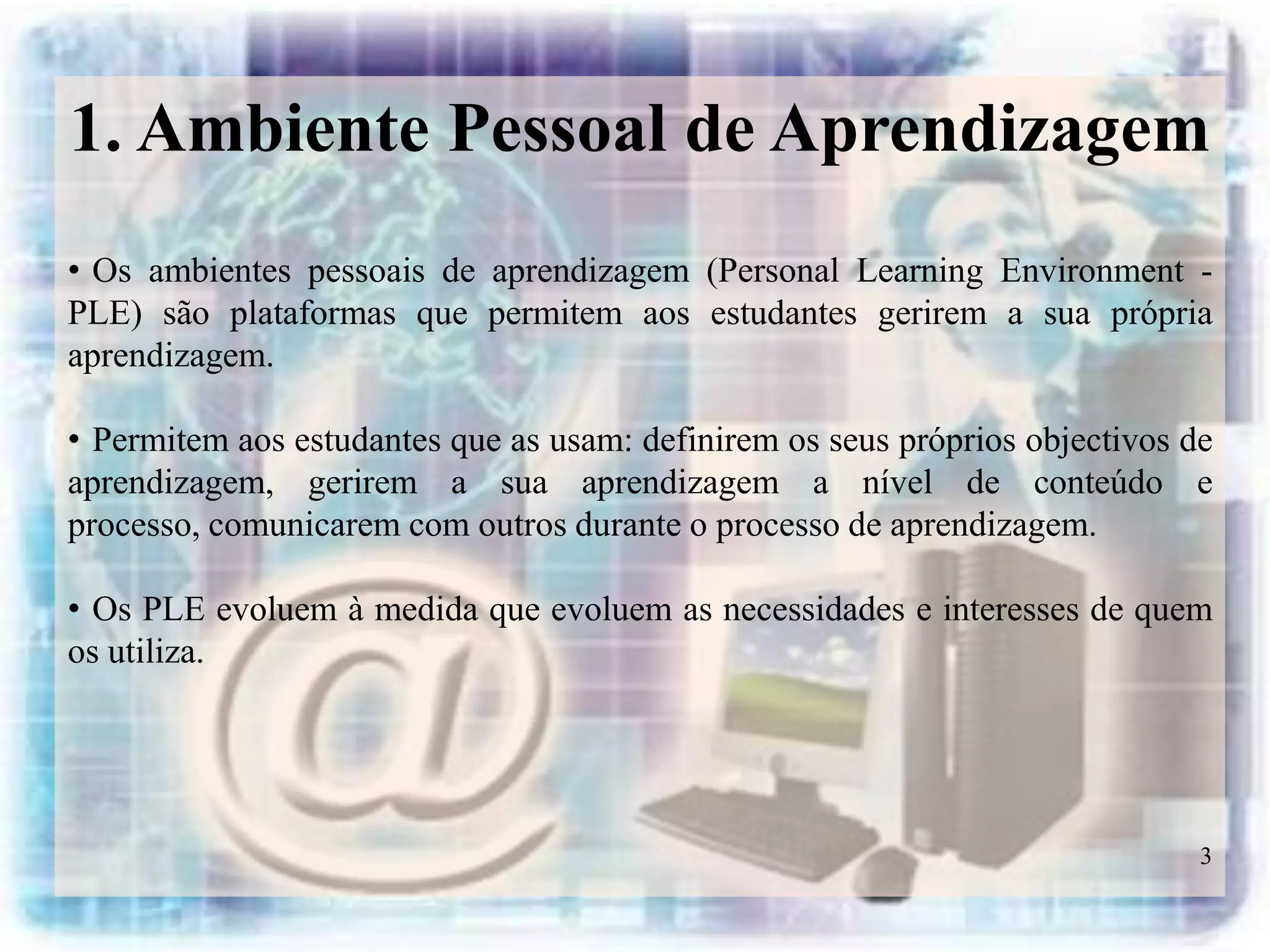 1. Ambiente Pessoal de Aprendizagem
• Os ambientes pessoais de aprendizagem (Personal Learning Environment -
PLE) são plataformas que permitem aos estudantes gerirem a sua própria
aprendizagem.

• Permitem aos estudantes que as usam: definirem os seus próprios objectivos de
aprendizagem, gerirem a sua aprendizagem a nível de conteúdo e
processo, comunicarem com outros durante o processo de aprendizagem.

• Os PLE evoluem à medida que evoluem as necessidades e interesses de quem
os utiliza.




                                                                              3
 