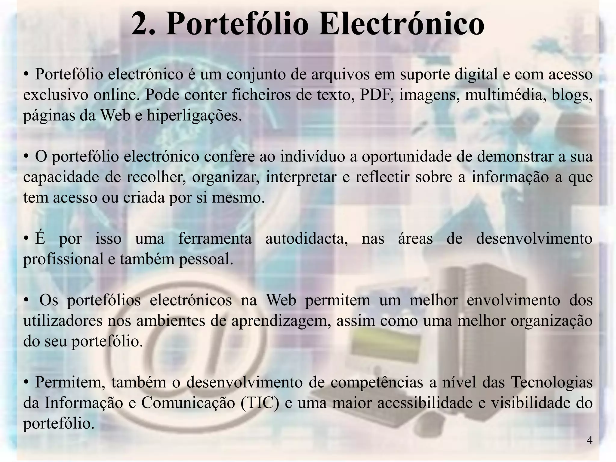 2. Portefólio Electrónico
• Portefólio electrónico é um conjunto de arquivos em suporte digital e com acesso
exclusivo online. Pode conter ficheiros de texto, PDF, imagens, multimédia, blogs,
páginas da Web e hiperligações.

• O portefólio electrónico confere ao indivíduo a oportunidade de demonstrar a sua
capacidade de recolher, organizar, interpretar e reflectir sobre a informação a que
tem acesso ou criada por si mesmo.

• É por isso uma ferramenta autodidacta, nas áreas de desenvolvimento
profissional e também pessoal.

• Os portefólios electrónicos na Web permitem um melhor envolvimento dos
utilizadores nos ambientes de aprendizagem, assim como uma melhor organização
do seu portefólio.

• Permitem, também o desenvolvimento de competências a nível das Tecnologias
da Informação e Comunicação (TIC) e uma maior acessibilidade e visibilidade do
portefólio.
                                                                                  4
 